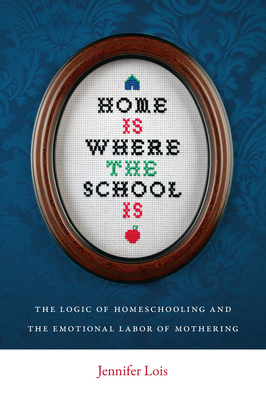 Home Is Where the School Is: The Logic of Homeschooling and the Emotional Labor of Mothering by Jennifer Lois