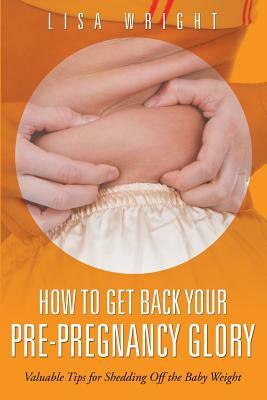 How to Get Back Your Pre-Pregnancy Glory: Valuable Tips for Shedding Off the Baby Weight by Lisa Wright