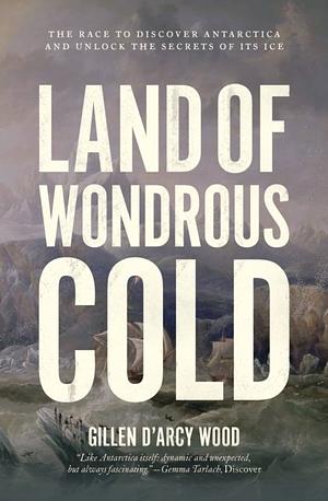 Land of Wondrous Cold: The Race to Discover Antarctica and Unlock the Secrets of Its Ice by Gillen D'Arcy Wood