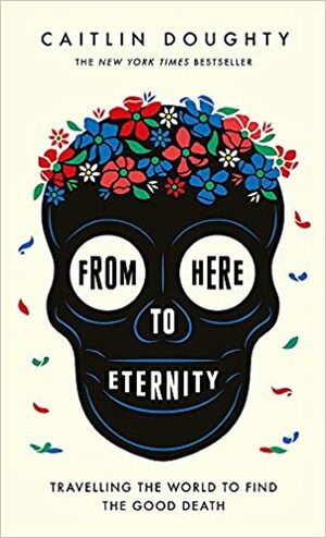 From Here to Eternity: Traveling the World to Find the Good Death by Caitlin Doughty