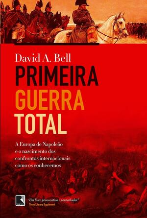 Primeira Guerra Total: A Europa de Napoleão e o Nascimento dos Confrontos Internacionais como os Conhecemos by David A. Bell