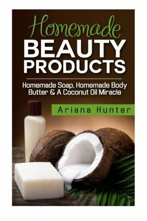 Homemade Beauty Products: Homemade Soap, Homemade Body Butter & a Coconut Oil Miracle by Ariana Hunter