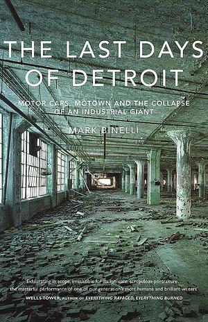 The Last Days of Detroit: Motor Cars, Motown and the Collapse of an Industrial Giant by Mark Binelli