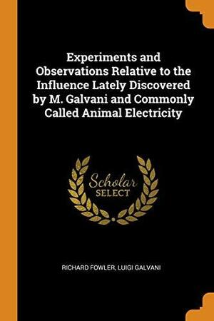Experiments and Observations Relative to the Influence Lately Discovered by M. Galvani and Commonly Called Animal Electricity by Luigi Galvani, Richard Fowler