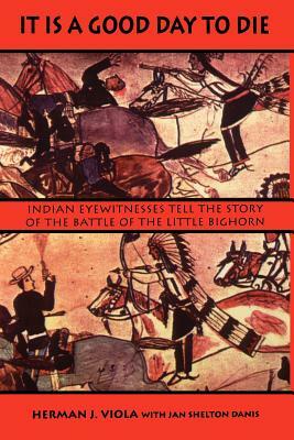 It is a Good Day to Die: Indian Eyewitnesses Tell the Story of the Battle of the Little Bighorn by Jan Shelton Danis, Herman J. Viola