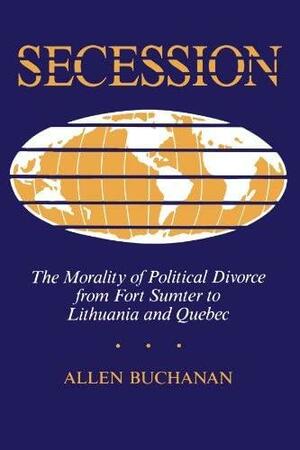 Secession: The Morality of Political Divorce from Fort Sumter to Lithuania and Quebec by Allen Buchanan