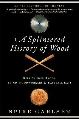 A Splintered History of Wood: Belt-Sander Races, Blind Woodworkers, and Baseball Bats by Spike Carlsen