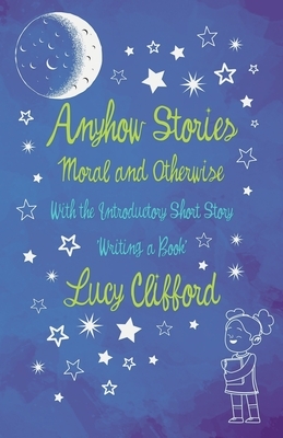Anyhow Stories - Moral and Otherwise: With the Introductory Short Story 'Writing a Book' by Lucy Lane Clifford
