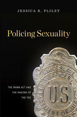 Policing Sexuality: The Mann ACT and the Making of the FBI by Jessica R Pliley