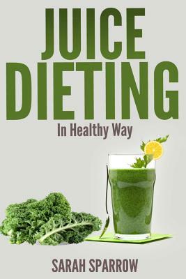 Juice Dieting In Healthy Way: A Guidebook To Help You Lose Weight, Get Energy Boost And Perform Body Detox Safely, Plus 101 Juice Diet Recipes by Sarah Sparrow