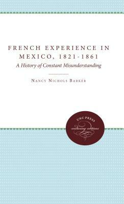 The French Experience in Mexico, 1821-1861: A History of Constant Misunderstanding by Nancy Nichols Barker