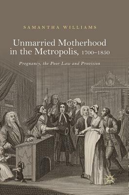 Unmarried Motherhood in the Metropolis, 1700-1850: Pregnancy, the Poor Law and Provision by Samantha Williams