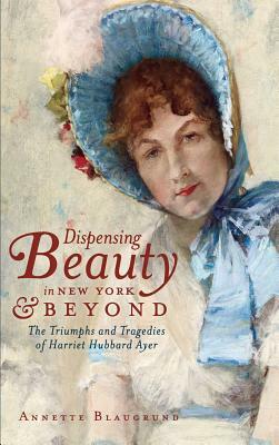 Dispensing Beauty in New York & Beyond: The Triumphs and Tragedies of Harriet Hubbard Ayer by Annette Blaugrund