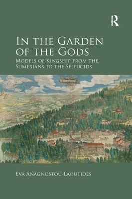 In the Garden of the Gods: Models of Kingship from the Sumerians to the Seleucids by Eva Anagnostou-Laoutides