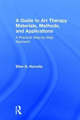 A Guide to Art Therapy Materials, Methods, and Applications: A Practical Step-By-Step Approach by Ellen G. Horovitz