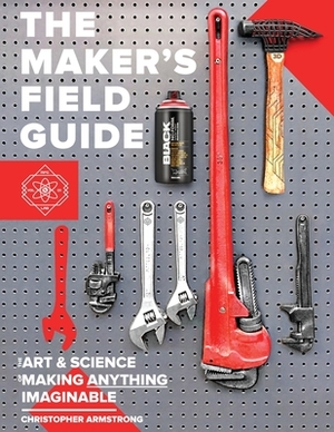 The Maker's Field Guide: The Art & Science of Making Anything Imaginable by Christopher Armstrong