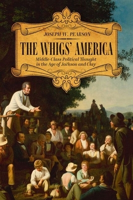 The Whigs' America: Middle-Class Political Thought in the Age of Jackson and Clay by Joseph W. Pearson