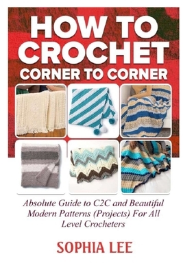How To Crochet Corner To Corner: Absolute Guide To C2C And Beautiful Modern Patterns (Projects) For All Level Crocheters by Sophia Lee