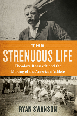 The Strenuous Life: Theodore Roosevelt and the Making of the American Athlete by Ryan Swanson