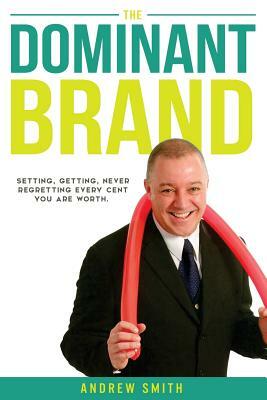 The Dominant Brand: Setting, Getting, Never Regretting, Every Cent You Are Worth by Andrew Smith