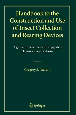 Handbook to the Construction and Use of Insect Collection and Rearing Devices: A Guide for Teachers with Suggested Classroom Applications by Gregory S. Paulson