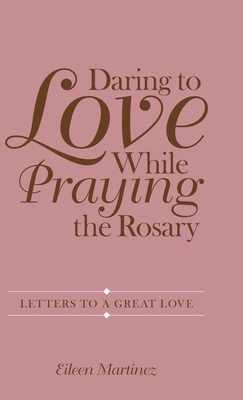 Daring to Love While Praying the Rosary: Letters to a Great Love by Eileen Martinez