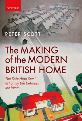 The Making of the Modern British Home: The Suburban Semi and Family Life Between the Wars by Peter Scott
