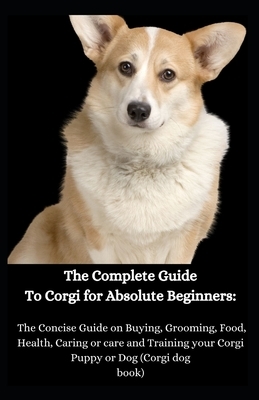 The Complete Guide To Corgi for Absolute Beginners: The Concise Guide on Buying, Grooming, Food, Health, Caring or care and Training your Corgi Puppy by Jason Lee