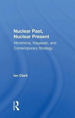 Nuclear Past, Nuclear Present: Hiroshima, Nagasaki, and Contemporary Strategy by Ian Clark