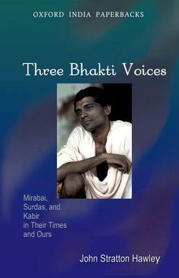 Three Bhakti Voices: Mirabai, Surdas, and Kabir in Their Times and Ours by John Stratton Hawley