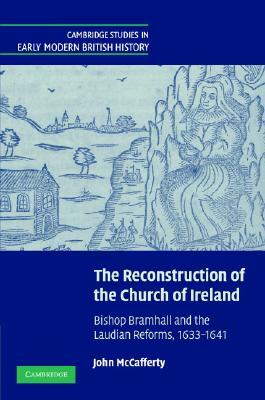 The Reconstruction of the Church of Ireland: Bishop Bramhall and the Laudian Reforms, 1633-1641 by John McCafferty