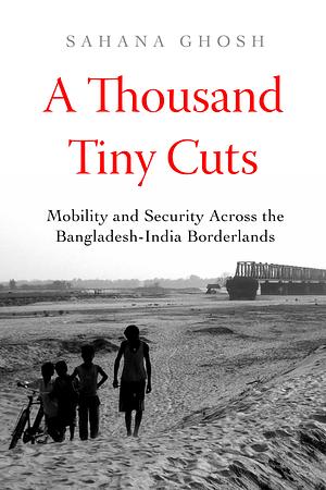 A Thousand Tiny Cuts: Mobility and Security Across the Bangladesh-India Borderlands by Sahana Ghosh