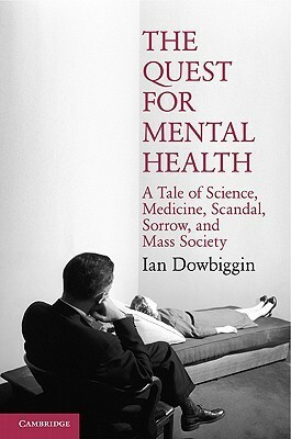 The Quest for Mental Health: A Tale of Science, Medicine, Scandal, Sorrow, and Mass Society by Ian Dowbiggin