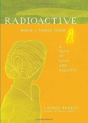 Radioactive: Marie and Pierre Curie, A Tale of Love and Fallout by Lauren Redniss, Lauren Redniss