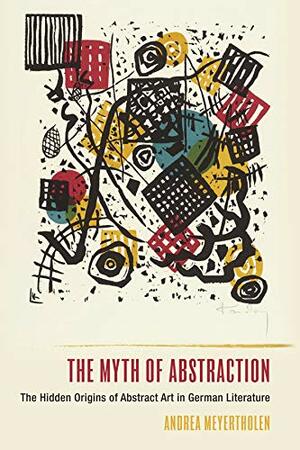 The Myth of Abstraction: The Hidden Origins of Abstract Art in German Literature by Andrea Meyertholen