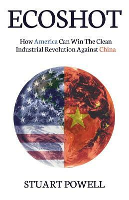 Ecoshot: How America Can Win the Clean Industrial Revolution Against China by Stuart Powell