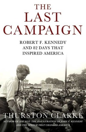 The Last Campaign: Robert F. Kennedy and 82 Days That Inspired America by Thurston Clarke