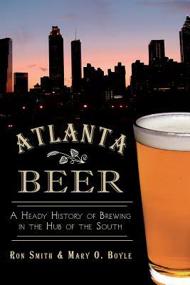 Atlanta Beer: A Heady History of Brewing in the Hub of the South by Mary O. Boyle, Ronald Smith