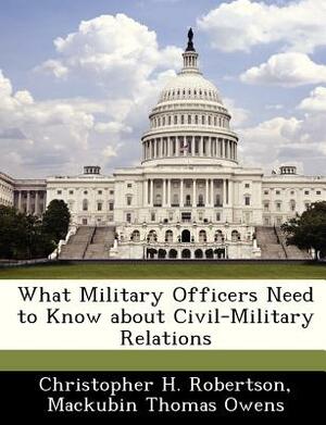 What Military Officers Need to Know about Civil-Military Relations by Christopher H. Robertson, Mackubin Thomas Owens