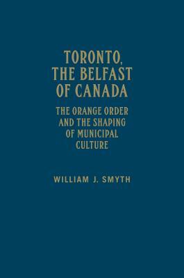 Toronto, the Belfast of Canada: The Orange Order and the Shaping of Municipal Culture by William J. Smyth
