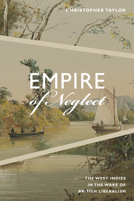 Empire of Neglect: The West Indies in the Wake of British Liberalism by Christopher Taylor