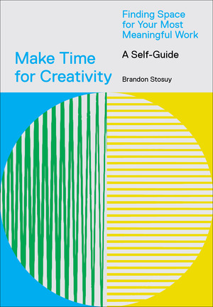 Make Time for Creativity: Finding Space for Your Most Meaningful Work (A Self-Guide) by Brandon Stosuy