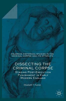 Dissecting the Criminal Corpse: Staging Post-Execution Punishment in Early Modern England by Elizabeth T. Hurren