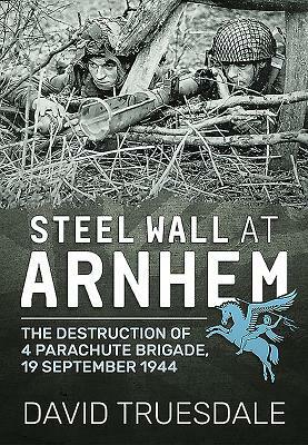 Steel Wall at Arnhem: The Destruction of 4 Parachute Brigade 19 September 1944 by David Truesdale