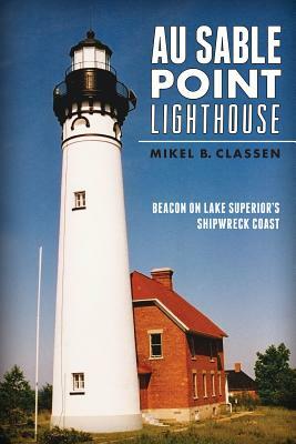 Au Sable Point Lighthouse: Beacon on Lake Superior's Shipwreck Coast by Mikel B. Classen