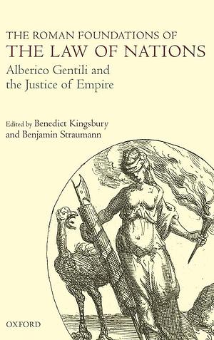 The Roman Foundations of the Law of Nations: Alberico Gentili and the Justice of Empire by Benedict Kingsbury, Benjamin Straumann