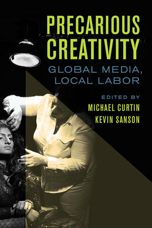 Precarious Creativity: Global Media, Local Labor by Michael Curtin, Kevin Sanson