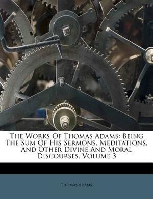 The Works of Thomas Adams: Being the Sum of His Sermons, Meditations, and Other Divine and Moral Discourses, Volume 3 by Thomas Adams