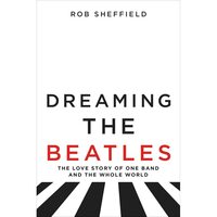 Dreaming the Beatles: The Love Story of One Band and the Whole World by Rob Sheffield