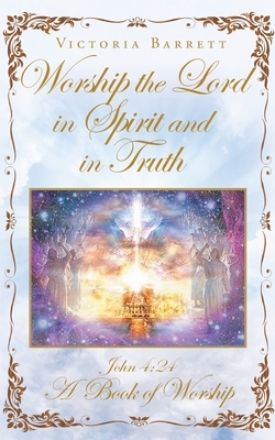 Worship the Lord in Spirit and in Truth: John 4:24 A Book of Worship by Victoria Barrett